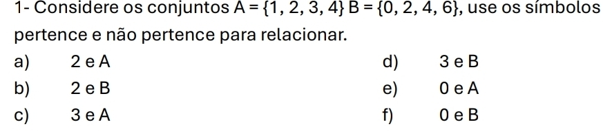 1- Considere os conjuntos A= 1,2,3,4 B= 0,2,4,6 , use os símbolos 
pertence e não pertence para relacionar. 
a) 2 e A d 3 e B
b) 2 e B e) 0 eA 
c) 3 e A f) 0 eB