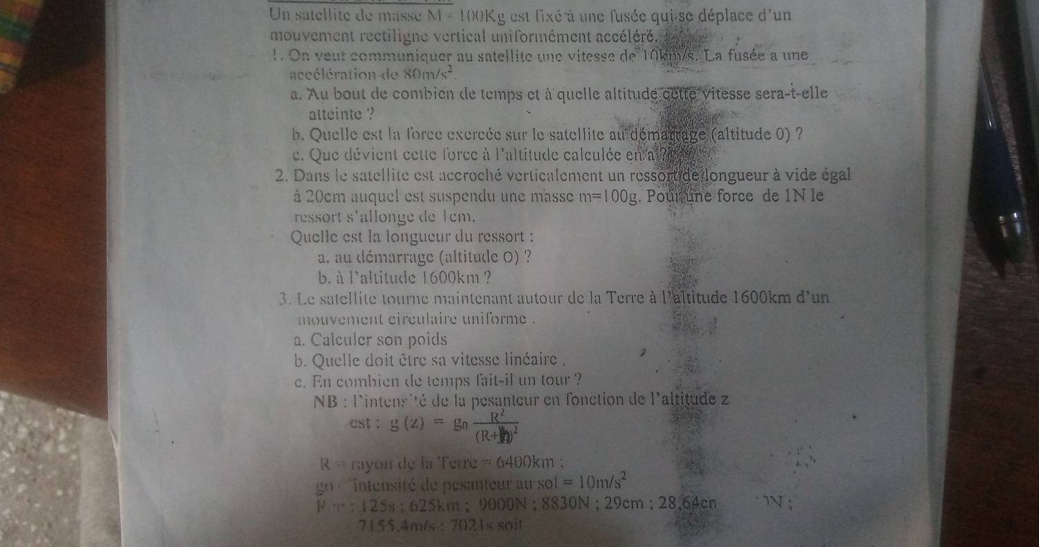 Un stellite de ass M=100K Lg est fixé à une fusée qui se déplace d'un 
mouvement rectiligne vertical uniformément accéléré. 
1. On veut communiquer au satellite une vitesse de 10km/s. La fusée a une 
accélération de 80m/s^2. 
a. Au bout de combien de temps et à quelle altitude cette vitesse sera-t-elle 
atteinte ? 
b. Quelle est la force excrcée sur le satellite au démartage (altitude 0) ? 
c. Que dévient cette force à laltitude calculée en ai i 
2. Dans le satellite est accroché verticalement un ressortide longueur à vide égal 
à 20cm auquel est suspendu une masse m=100g. Poul une force de 1N le 
ressort s'allonge de 1em. 
Quelle est la longueur du ressort : 
a. au démarrage (altitude 0) ? 
b. à l'altitude 1600km ? 
3. Le satellite tourne maintenant autour de la Terre à l'altitude 1600km d'un 
mouvement circulaire uniforme . 
a. Calculer son poids 
b. Quelle doit être sa vitesse linéaire , 
c. En combien de temps fait-il un tour ? 
NB : l'intensité de la pesanteur en fonction de l'altitude z
est : g(z)=g
R= rayon de la Ferre =6400km;
g(1) intensité de pesanteur au sol=10m/s^2
F=125s; 625km : m; 9000N : 8830 N : 29cm; 28,64cn N
71.55, 4m/s:7021s soit