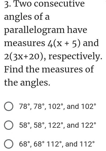 Two consecutive
angles of a
parallelogram have
measures 4(x+5) and
2(3x+20) , respectively.
Find the measures of
the angles.
78°, 78°, 102° , and 102°
58°, 58°, 122° , and 122°
68°, 68° 112° , and 112°