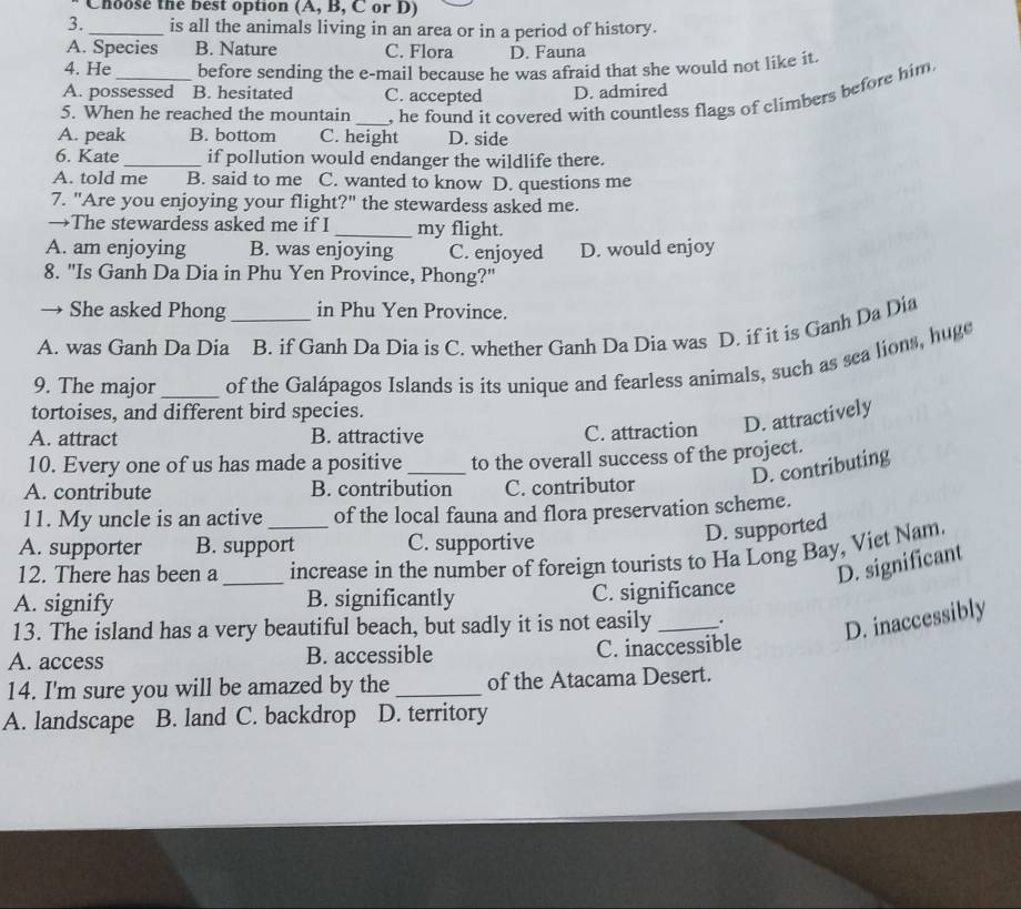 Choose the best option (A, B, C or D)
3. _is all the animals living in an area or in a period of history.
A. Species B. Nature C. Flora D. Fauna
4. He before sending the e-mail because he was afraid that she would not like it.
A. possessed B. hesitated C. accepted D. admired
5. When he reached the mountain _, he found it covered with countless flags of climbers before him
A. peak B. bottom C. height D. side
6. Kate_ if pollution would endanger the wildlife there.
A. told me B. said to me C. wanted to know D. questions me
7. "Are you enjoying your flight?" the stewardess asked me.
→The stewardess asked me if I _my flight.
A. am enjoying B. was enjoying C. enjoyed
8. "Is Ganh Da Dia in Phu Yen Province, Phong?" D. would enjoy
→ She asked Phong in Phu Yen Province.
A. was Ganh Da Dia B. if Ganh Da Dia is C. whether Ganh Da Dia was D. if it is Ganh Da Dia
9. The major_ of the Galápagos Islands is its unique and fearless animals, such as sea lions, huge
tortoises, and different bird species.
A. attract B. attractive C. attraction D. attractively
10. Every one of us has made a positive _to the overall success of the project.
D. contributing
A. contribute B. contribution C. contributor
11. My uncle is an active of the local fauna and flora preservation scheme.
D. supported
A. supporter B. support C. supportive
12. There has been a __increase in the number of foreign tourists to Ha Long Bay, Viet Nam.
D. significant
A. signify B. significantly C. significance
13. The island has a very beautiful beach, but sadly it is not easily _.
D. inaccessibly
A. access B. accessible C. inaccessible
14. I'm sure you will be amazed by the_ of the Atacama Desert.
A. landscape B. land C. backdrop D. territory