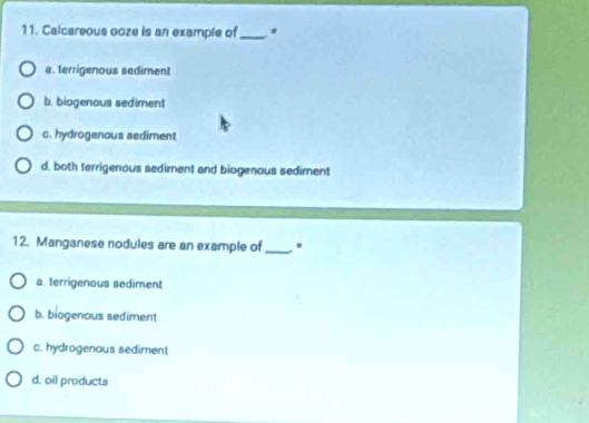 Calcareous ooze is an example of_
a. terrigenous sediment
b. biogenous sediment
c. hydrogenous sediment
d. both terrigenous sediment and biogenous sediment
12. Manganese nodules are an example of_ *
a. terrigenous sediment
b. biogenous sediment
c. hydrogenous sediment
d. oil products