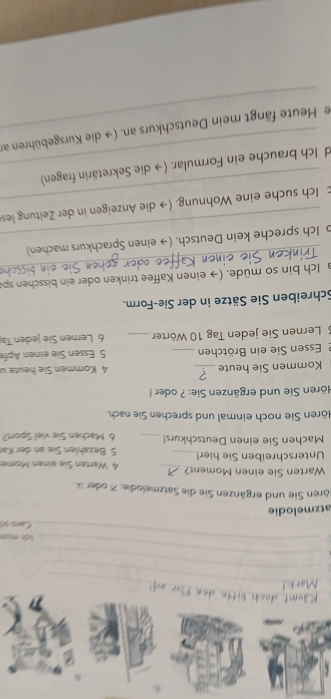 ko mso 
Caro «ó 
atzmelodie 
ören Sie und ergänzen Sie die Satzmelodie: 7 oder 
Warten Sie einen Moment? _4 Warten Sie einen Mome 
Unterschreiben Sie hier!_ 
5 Bezahlen Sie an der Kär 
Machen Sie einen Deutschkurs!_ 
6 Machen Sie viel Sport? 
Hören Sie noch einmal und sprechen Sie nach. 
Hören Sie und ergänzen Sie: ? oder ! 
Kommen Sie heute _ 4 Kommen Sie heuteu 
2 Essen Sie ein Brötchen _ 5 Essen Sie einen Apfe 
3 Lernen Sie jeden Tag 10 Wörter _ 6 Lernen Sie jeden Ta 
Schreiben Sie Sätze in der Sie-Form. 
_ 
a Ich bin so müde. (→ einen Kaffee trinken oder ein bisschen spa 
_ 
o Ich spreche kein Deutsch. (→ einen Sprachkurs machen) 
_ 
c Ich suche eine Wohnung. (→ die Anzeigen in der Zeitung les 
d Ich brauche ein Formular. (→ die Sekretärin fragen) 
ie Heute fängt mein Deutschkurs an. (→ die Kursgebühren an