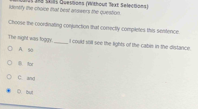 alus and Skills Questions (Without Text Selections)
Identify the choice that best answers the question.
Choose the coordinating conjunction that correctly completes this sentence.
The night was foggy,_ I could still see the lights of the cabin in the distance.
A. so
B. for
C. and
D. but