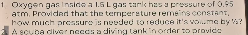 Oxygen gas inside a 1.5 L gas tank has a pressure of 0.95
atm. Provided that the temperature remains constant, 
how much pressure is needed to reduce it's volume by ½? 
2. A scuba diver needs a diving tank in order to provide