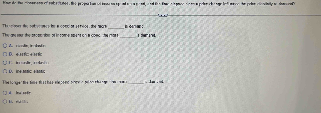 How do the closeness of substitutes, the proportion of income spent on a good, and the time elapsed since a price change influence the price elasticity of demand?
The closer the substitutes for a good or service, the more_ is demand.
The greater the proportion of income spent on a good, the more _is demand.
A. elastic; inelastic
B. elastic: elastic
C. inelastic; inelastic
D. inelastic; elastic
The longer the time that has elapsed since a price change, the more _is demand
A. inelastic
B. elastic