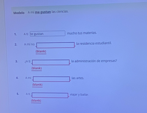 Modelo A mí me gustan las ciencias. 
1. A ti te gustan mucho tus materias. 
2. A mi no la residencia estudiantil. 
(blank) 
3. A ti la administración de empresas? 
(blank) 
4. A mi las artes. 
(blank) 
5. A ti viajar y bailar. 
(blank)