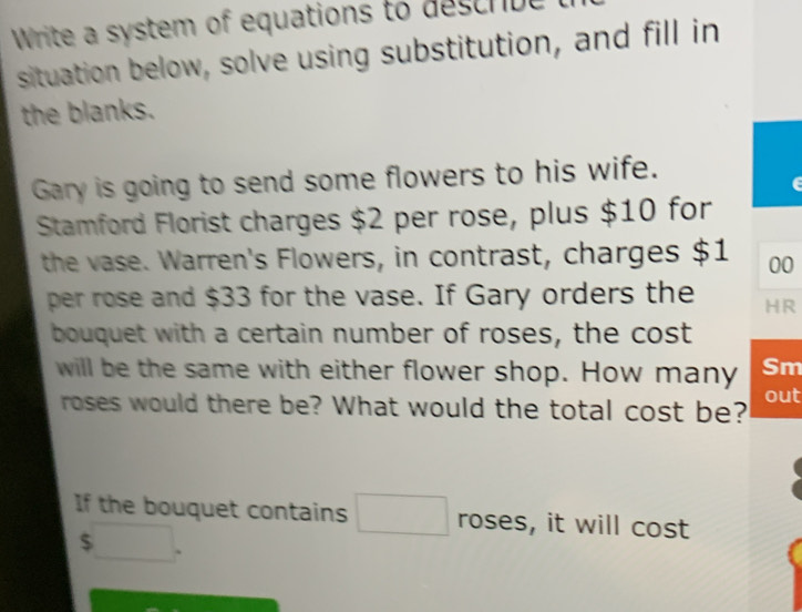 Write a system of equations to descrbe 
situation below, solve using substitution, and fill in 
the blanks. 
Gary is going to send some flowers to his wife. 
Stamford Florist charges $2 per rose, plus $10 for 
the vase. Warren's Flowers, in contrast, charges $1 00
per rose and $33 for the vase. If Gary orders the HR 
bouquet with a certain number of roses, the cost 
will be the same with either flower shop. How many Sm 
roses would there be? What would the total cost be? out 
If the bouquet contains □  □  roses, it will cost
$