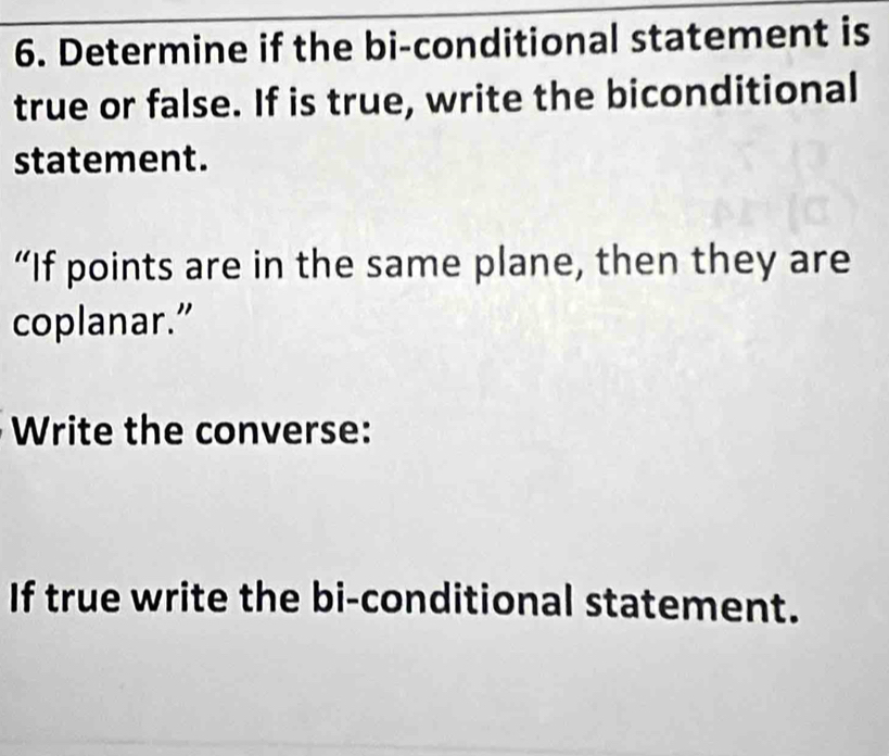 Determine if the bi-conditional statement is 
true or false. If is true, write the biconditional 
statement. 
“If points are in the same plane, then they are 
coplanar.” 
Write the converse: 
If true write the bi-conditional statement.