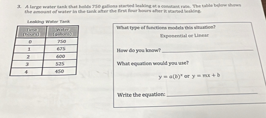 A large water tank that holds 750 gallons started leaking at a constant rate. The table bęlow shows
the amount of water in the tank after the first four hours after it started leaking.
What type of functions models this situation?
Exponential or Linear
How do you know?_
What equation would you use?
y=a(b)^x or y=mx+b
Write the equation:
_