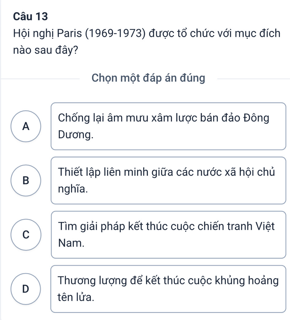 Hội nghị Paris (1969-1973) được tổ chức với mục đích
nào sau đây?
Chọn một đáp án đúng
Chống lại âm mưu xâm lược bán đảo Đông
A
Dương.
Thiết lập liên minh giữa các nước xã hội chủ
B
nghĩa.
Tìm giải pháp kết thúc cuộc chiến tranh Việt
C
Nam.
Thương lượng để kết thúc cuộc khủng hoảng
D
tên lửa.