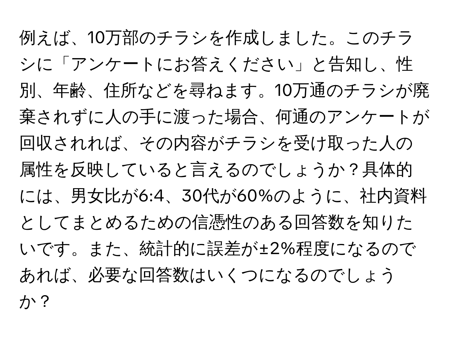 例えば、10万部のチラシを作成しました。このチラシに「アンケートにお答えください」と告知し、性別、年齢、住所などを尋ねます。10万通のチラシが廃棄されずに人の手に渡った場合、何通のアンケートが回収されれば、その内容がチラシを受け取った人の属性を反映していると言えるのでしょうか？具体的には、男女比が6:4、30代が60%のように、社内資料としてまとめるための信憑性のある回答数を知りたいです。また、統計的に誤差が±2%程度になるのであれば、必要な回答数はいくつになるのでしょうか？