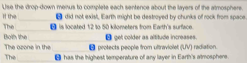 Use the drop-down menus to complete each sentence about the layers of the atmosphere. 
If the did not exist, Earth might be destroyed by chunks of rock from space. 
The is located 12 to 50 kilometers from Earth's surface. 
Both the △ get colder as altitude increases. 
The ozone in the △ protects people from ultraviolet (UV) radiation. 
The ` has the highest temperature of any layer in Earth's atmosphere.