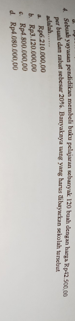 Sebuah yayasan pendidikan membeli buku pelajaran sebanyak 120 buah dengan harga Rp42.500,00
per buah dan rabat sebesar 20%. Banyaknya uang yang harus dibayarkan sekolah tersebut
adalah……
a. Rp6.210.000,00
b. Rp3.120.000,00
c. Rp4.800.000,00
d. Rp4.080.000,00