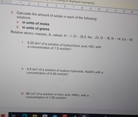 missing or displayed improperly.

1 2 3 4 5 6 7 8 9 10 11
12 13 1 ' 14 1
3 Calculate the amount of solute in each of the following 
solutions. 
a in units of moles 
b in units of grams 
Relative atomic masses, A, values: H=1, CI=35.5, Na=23, O=16, N=14, Ca=40
i 0.20dm^3 of a solution of hydrochloric acid, HCI, with 
a concentration of 1.5mol/dm^3
ⅱ 4.5dm^3 of a solution of sodium hydroxide, NaOH, with a 
concentration of 0.40mol/dm^3
iii 80cm^3 of a solution of nitric acid, HNO_3 , with a 
concentration of 1.25mol/dm^3