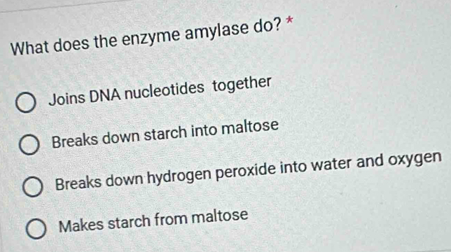 What does the enzyme amylase do? *
Joins DNA nucleotides together
Breaks down starch into maltose
Breaks down hydrogen peroxide into water and oxygen
Makes starch from maltose