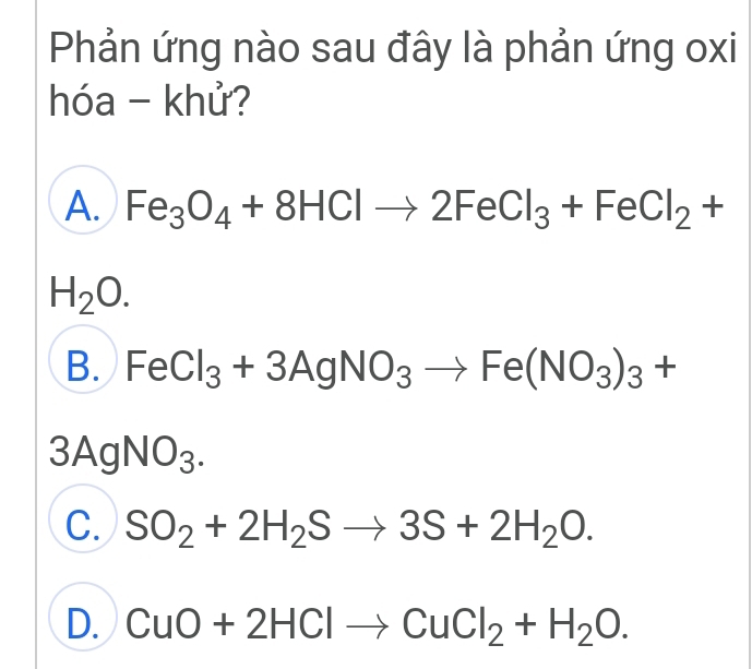 Phản ứng nào sau đây là phản ứng oxi
hóa - khử?
A. Fe_3O_4+8HClto 2FeCl_3+FeCl_2+
H_2O.
B. FeCl_3+3AgNO_3to Fe(NO_3)_3+
3AgNO_3.
C. SO_2+2H_2Sto 3S+2H_2O.
D. CuO+2HClto CuCl_2+H_2O.