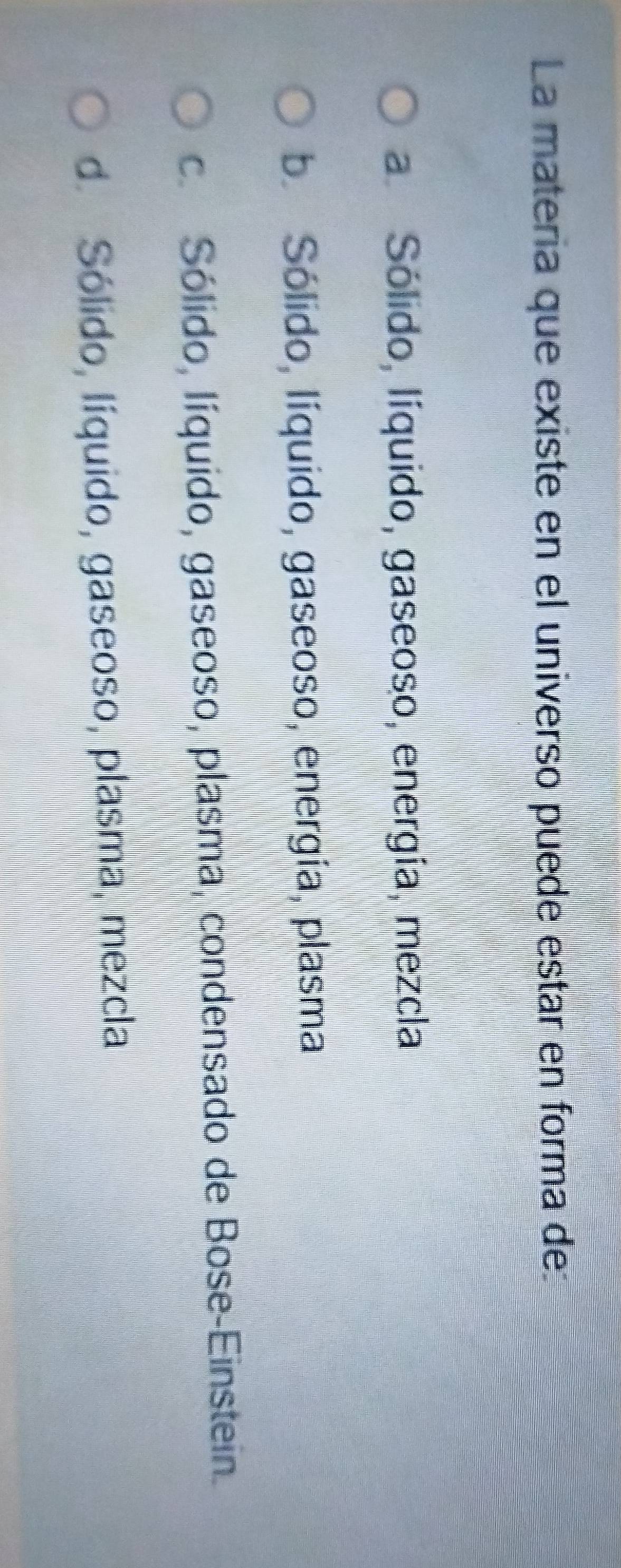 La matería que existe en el universo puede estar en forma de
a Sólido, líquido, gaseoso, energía, mezcla
b. Sólido, líquido, gaseoso, energía, plasma
c. Sólido, líquido, gaseoso, plasma, condensado de Bose-Einstein.
d. Sólido, líquido, gaseoso, plasma, mezcla
