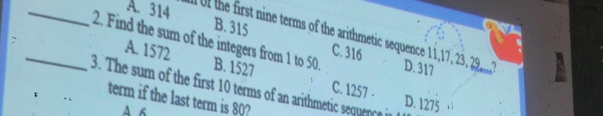 _A. 314 he first ine terms of the arithmetic sequence 11, 17, 23, 28..?
B. 315 C. 316
_2. Find the sum of the integers from 1 to 50
A. 1572 B. 1527
D. 317
3. The sum of the first 10 terms of an arithmetic sequenc in
C. 1257 - D. 1275
term if the last term is 80?
A 6