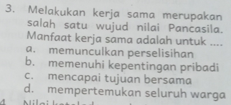 Melakukan kerja sama merupakan
salah satu wujud nilai Pancasila.
Manfaat kerja sama adalah untuk ....
a. memunculkan perselisihan
b. memenuhi kepentingan pribadi
c. mencapai tujuan bersama
d. mempertemukan seluruh warga
4 N i la