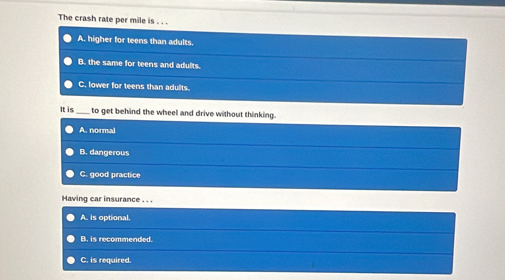 The crash rate per mile is . . .
A. higher for teens than adults.
B. the same for teens and adults.
C. lower for teens than adults.
It is _to get behind the wheel and drive without thinking.
A. normal
B. dangerous
C. good practice
Having car insurance . . .
A. is optional.
B. is recommended.
C. is required.