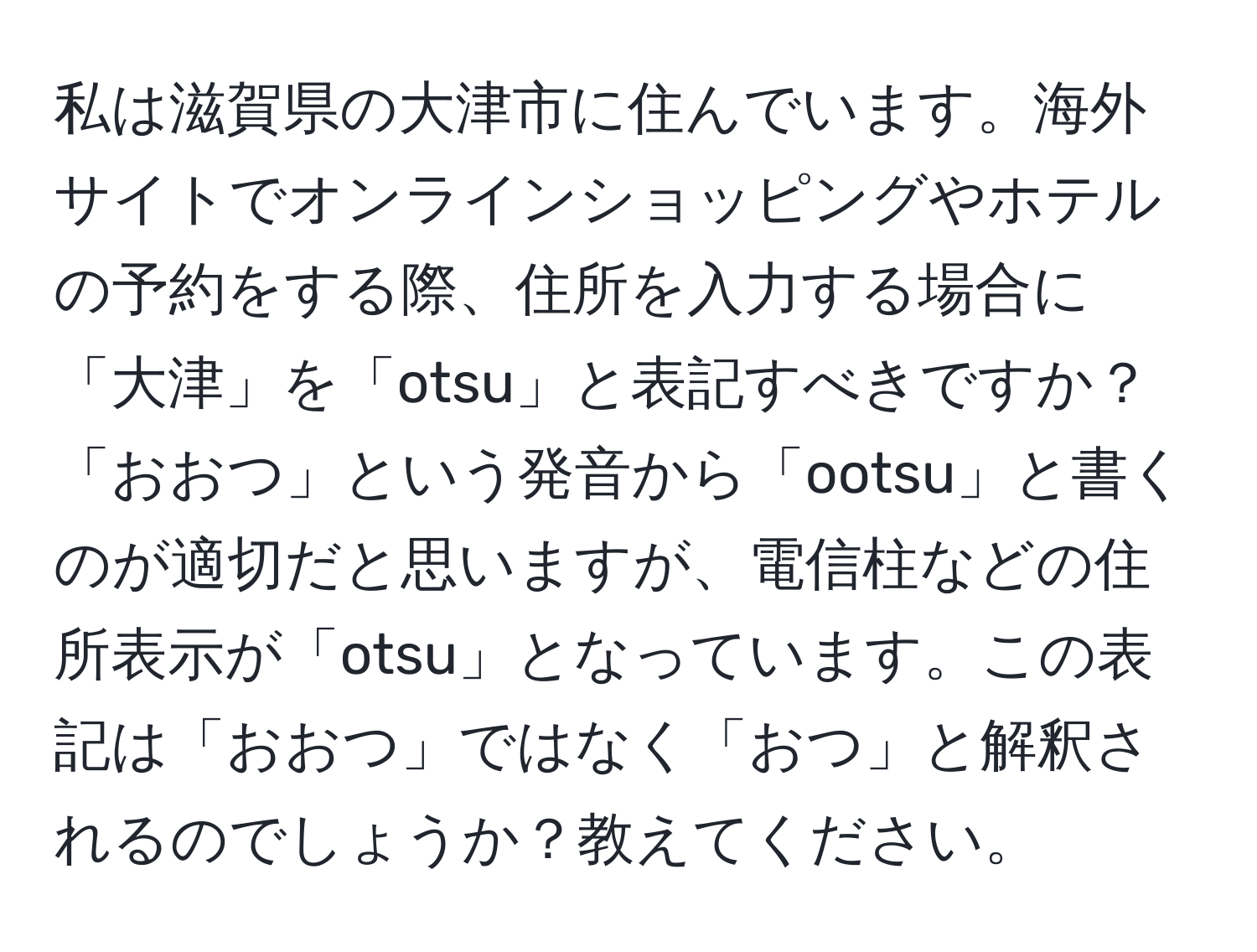 私は滋賀県の大津市に住んでいます。海外サイトでオンラインショッピングやホテルの予約をする際、住所を入力する場合に「大津」を「otsu」と表記すべきですか？「おおつ」という発音から「ootsu」と書くのが適切だと思いますが、電信柱などの住所表示が「otsu」となっています。この表記は「おおつ」ではなく「おつ」と解釈されるのでしょうか？教えてください。