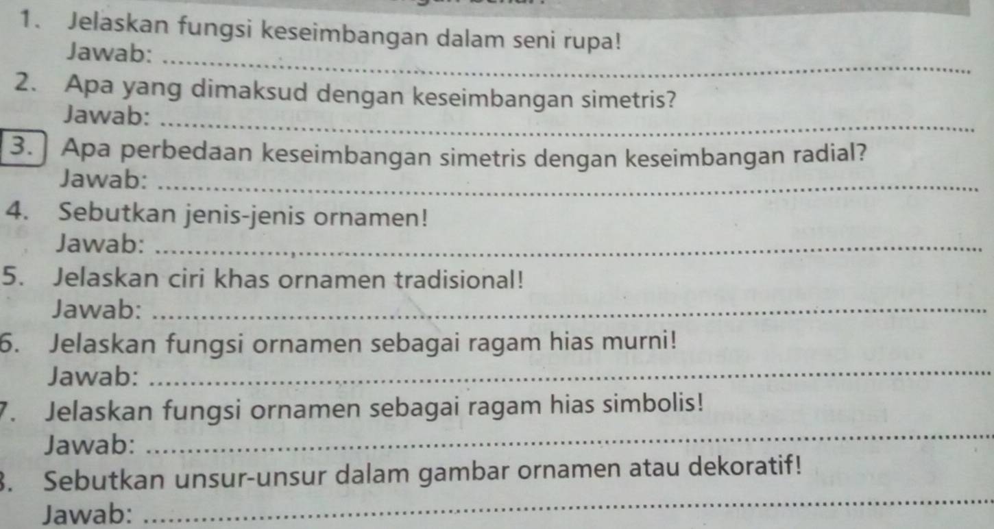 Jelaskan fungsi keseimbangan dalam seni rupa! 
Jawab:_ 
2. Apa yang dimaksud dengan keseimbangan simetris? 
Jawab:_ 
3. ] Apa perbedaan keseimbangan simetris dengan keseimbangan radial? 
Jawab:_ 
4. Sebutkan jenis-jenis ornamen! 
Jawab:_ 
5. Jelaskan ciri khas ornamen tradisional! 
Jawab:_ 
6. Jelaskan fungsi ornamen sebagai ragam hias murni! 
Jawab: 
_ 
7. Jelaskan fungsi ornamen sebagai ragam hias simbolis! 
Jawab: 
_ 
_ 
3. Sebutkan unsur-unsur dalam gambar ornamen atau dekoratif! 
Jawab: