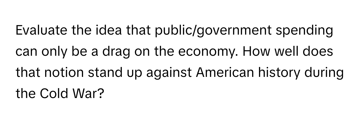 Evaluate the idea that public/government spending can only be a drag on the economy. How well does that notion stand up against American history during the Cold War?