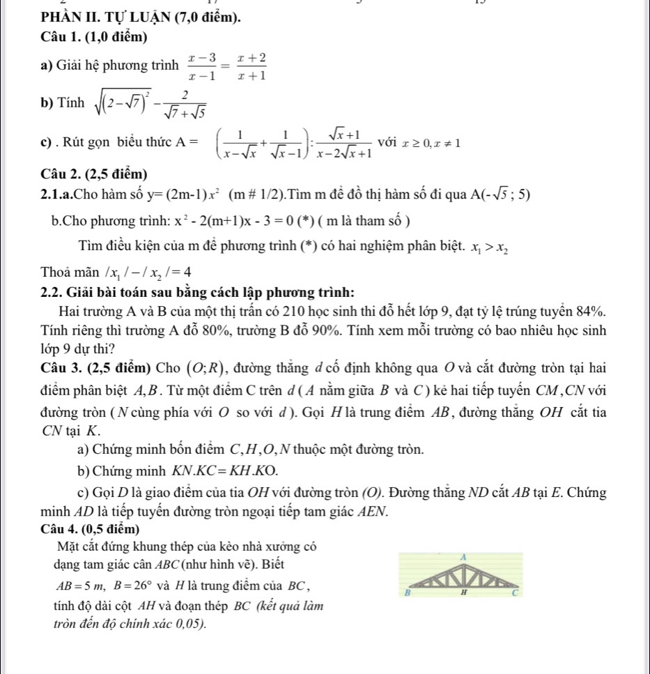 PHÀN II. Tự LUẠN (7,0 điểm).
Câu 1. (1,0 điểm)
a) Giải hệ phương trình  (x-3)/x-1 = (x+2)/x+1 
b) Tính sqrt((2-sqrt 7))^2- 2/sqrt(7)+sqrt(5) 
c) . Rút gọn biểu thức A=( 1/x-sqrt(x) + 1/sqrt(x)-1 ): (sqrt(x)+1)/x-2sqrt(x)+1  với x≥ 0,x!= 1
Câu 2. (2,5 điểm)
2.1.a.Cho hàm số y=(2m-1)x^2(m!= 1/2).Tìm m đề đồ thị hàm số đi qua A(-sqrt(5);5)
b.Cho phương trình: x^2-2(m+1)x-3=0 (*) ( m là tham số )
Tìm điều kiện của m để phương trình (*) có hai nghiệm phân biệt. x_1>x_2
Thoả mãn /x_1/-/x_2/=4
2.2. Giải bài toán sau bằng cách lập phương trình:
Hai trường A và B của một thị trấn có 210 học sinh thi đỗ hết lớp 9, đạt tỷ lệ trúng tuyển 84%.
Tính riêng thì trường A đỗ 80%, trường B đỗ 90%. Tính xem mỗi trường có bao nhiêu học sinh
lớp 9 dự thi?
Câu 3. (2,5 điểm) Cho (O;R) , đường thắng d cố định không qua O và cắt đường tròn tại hai
điểm phân biệt A,B. Từ một điểm C trên d (A nằm giữa B và C) kẻ hai tiếp tuyến CM,CNvới
đường tròn ( N cùng phía với O so với d). Gọi Hlà trung điểm AB, đường thắng OH cắt tia
CN tại K.
a) Chứng minh bốn điểm C,H,O,N thuộc một đường tròn.
b) Chứng minh KN.KC =KH.KO.
c) Gọi D là giao điểm của tia OH với đường tròn (O). Đường thẳng ND cắt AB tại E. Chứng
minh AD là tiếp tuyến đường tròn ngoại tiếp tam giác AEN.
Câu 4. (0,5 điểm)
Mặt cắt đứng khung thép của kèo nhà xưởng có
dạng tam giác cân ABC (như hình vẽ). Biết
AB=5m,B=26° và H là trung điểm của BC ,
tính độ dài cột AH và đoạn thép BC (kết quả làm
tròn đến độ chính xác 0,05).