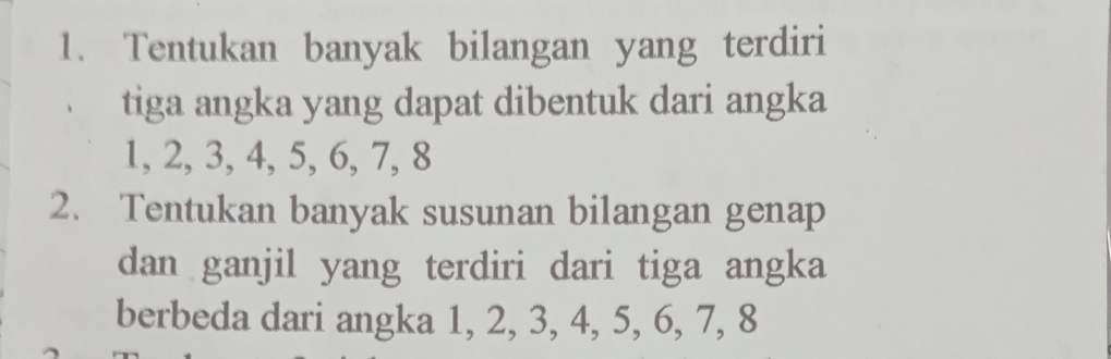 Tentukan banyak bilangan yang terdiri 
tiga angka yang dapat dibentuk dari angka
1, 2, 3, 4, 5, 6, 7, 8
2. Tentukan banyak susunan bilangan genap 
dan ganjil yang terdiri dari tiga angka 
berbeda dari angka 1, 2, 3, 4, 5, 6, 7, 8