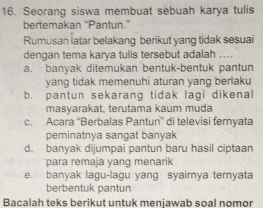 Seorang siswa membuat sebuah karya tulis
bertemakan “Pantun.”
Rumusan iatar belakang berikut yang tidak sesuai
dengan tema karya tulis tersebut adalah ...
a. banyak ditemukan bentuk-bentuk pantun
yang tidak memenuhi aturan yang berlaku
b. pantun sekarang tidak lagi dikenal
masyarakat, terutama kaum mụḍa
c. Acara “Berbalas Pantun” di televisi fernyata
peminatnya sangat banyak
d. banyak dijumpai pantun baru hasil ciptaan
para remaja yang menarik
e. banyak lagu-lagu yang syairnya ternyata
berbentuk pantun
Bacalah teks berikut untuk menjawab soal nomor