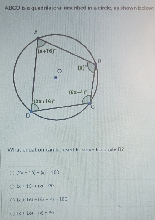 ABCD is a quadrilateral inscribed in a circle, as shown below:
What equation can be used to solve for angle B?
(2x+16)+(x)=180
(x+16)+(x)=90
(x+16)-(6x-4)=180
(x+16)-(x)=90