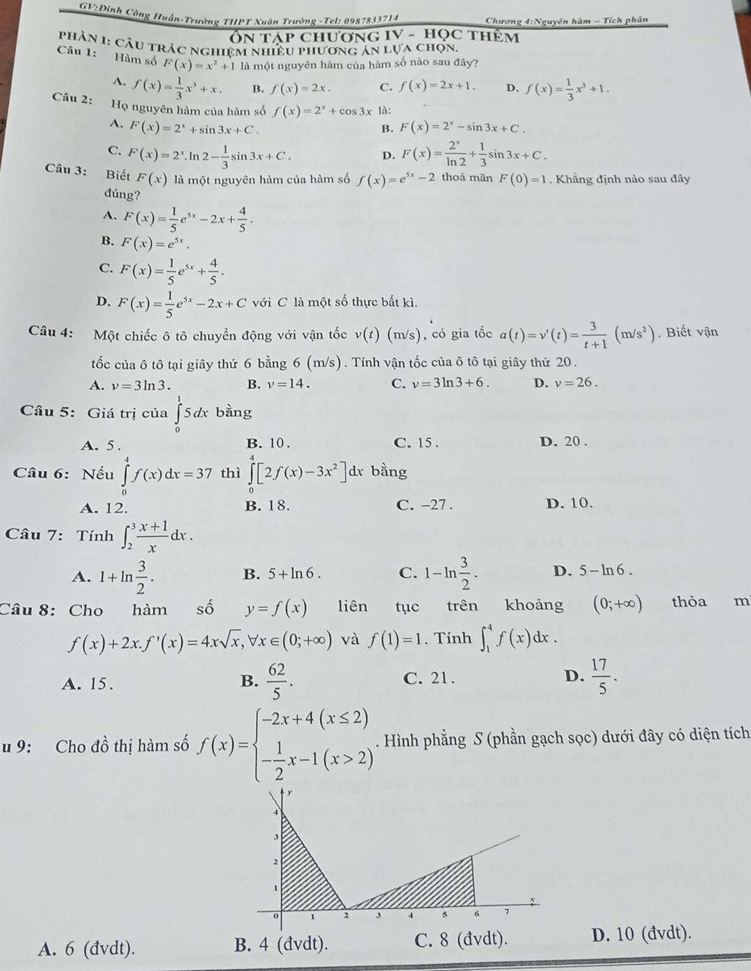 GV;Đinh Công Huấn-Trường THPT Xuân Trường -Tel; 0987833714 Chương 4:Nguyên hàm - Tích phân
Ôn tập chương IV - học thêm
phân 1: câu trác nghiệm nhiều phương án lựa chọn.
Câu 1: Hàm số F(x)=x^2+1 là một nguyên hàm của hàm số nào sau đây?
A. f(x)= 1/3 x^3+x. B. f(x)=2x. C. f(x)=2x+1. D. f(x)= 1/3 x^3+1.
Họ nguyên hàm của hàm số f(x)=2^x+cos 3x là:
Câu 2: B. F(x)=2^x-sin 3x+C.
A. F(x)=2^x+sin 3x+C.
C. F(x)=2^x.ln 2- 1/3 sin 3x+C. F(x)= 2^x/ln 2 + 1/3 sin 3x+C.
D.
Câu 3: Biết F(x) là một nguyên hàm của hàm số f(x)=e^(5x)-2 thoả mãn F(0)=1. Khẳng định nào sau đây
đúng?
A. F(x)= 1/5 e^(5x)-2x+ 4/5 .
B. F(x)=e^(5x).
C. F(x)= 1/5 e^(5x)+ 4/5 .
D. F(x)= 1/5 e^(5x)-2x+C với C là một số thực bất kì.
Câu 4: Một chiếc ô tô chuyển động với vận tốc v(t)(m/s) , có gia tốc a(t)=v'(t)= 3/t+1 (m/s^2). Biết vận
tốc của ô tô tại giây thứ 6 bằng 6 (m/s). Tính vận tốc của ô tô tại giây thứ 20.
A. v=3ln 3. B. v=14. C. v=3ln 3+6. D. v=26.
Câu 5: Giá trị của ∈tlimits _0^(15dx bing
A. 5. B. 10 . C. 15 . D. 20 .
Câu 6: Nếu ∈tlimits _0^4f(x)dx=37 thì ∈tlimits _0^4[2f(x)-3x^2)]dx bằng
A. 12. B. 18. C. -27 . D. 10.
Câu 7: Tính ∈t _2^(3frac x+1)xdx.
A. 1+ln  3/2 . 1-ln  3/2 .
B. 5+ln 6. C. D. 5-ln 6.
Câu 8: Cho hàm shat o y=f(x) liên  tục trên khoảng (0;+∈fty ) thỏa m
f(x)+2x.f'(x)=4xsqrt(x),forall x∈ (0;+∈fty ) và f(1)=1. Tính ∈t _1^(4f(x)dx.
A. 15. B. frac 62)5. C. 21 . D.  17/5 .
u 9: Cho đồ thị hàm số f(x)=beginarrayl -2x+4(x≤ 2) - 1/2 x-1(x>2)endarray.. Hình phẳng S (phần gạch sọc) dưới đây có diện tích
A. 6 (đvdt). B. 4 (đvdt). C. 8 (đvdt).
D. 10 (đvdt).