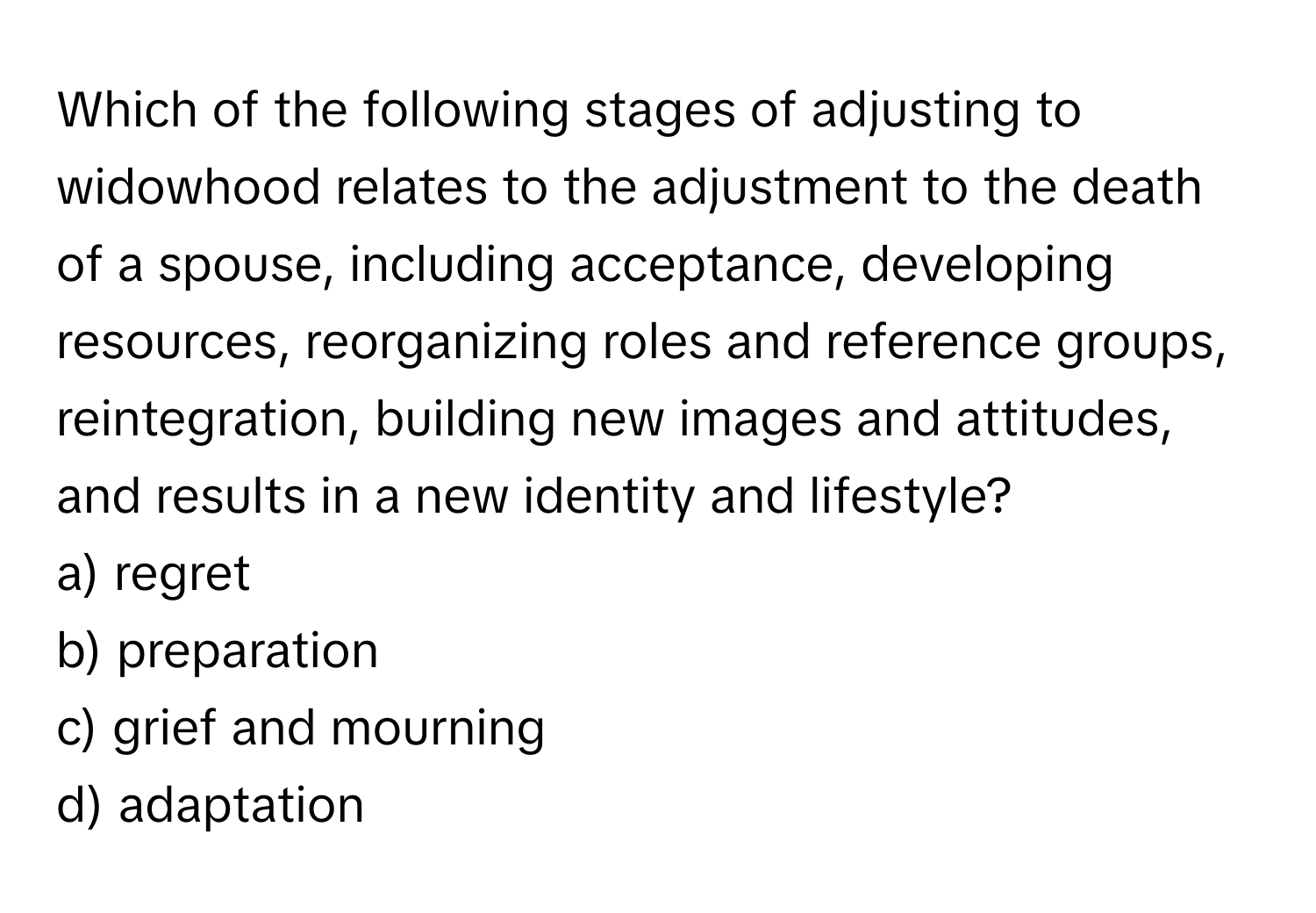 Which of the following stages of adjusting to widowhood relates to the adjustment to the death of a spouse, including acceptance, developing resources, reorganizing roles and reference groups, reintegration, building new images and attitudes, and results in a new identity and lifestyle?

a) regret
b) preparation
c) grief and mourning
d) adaptation