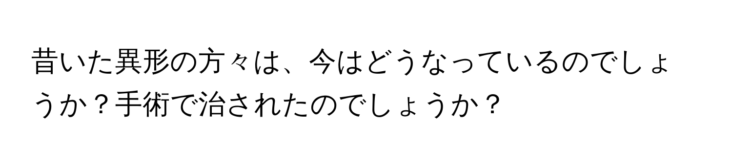 昔いた異形の方々は、今はどうなっているのでしょうか？手術で治されたのでしょうか？