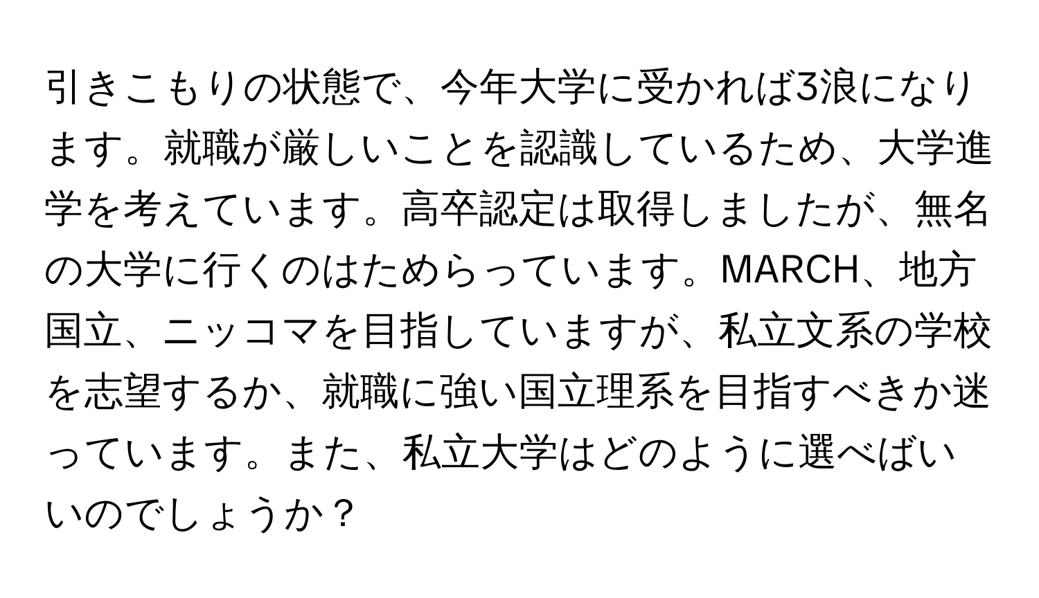 引きこもりの状態で、今年大学に受かれば3浪になります。就職が厳しいことを認識しているため、大学進学を考えています。高卒認定は取得しましたが、無名の大学に行くのはためらっています。MARCH、地方国立、ニッコマを目指していますが、私立文系の学校を志望するか、就職に強い国立理系を目指すべきか迷っています。また、私立大学はどのように選べばいいのでしょうか？