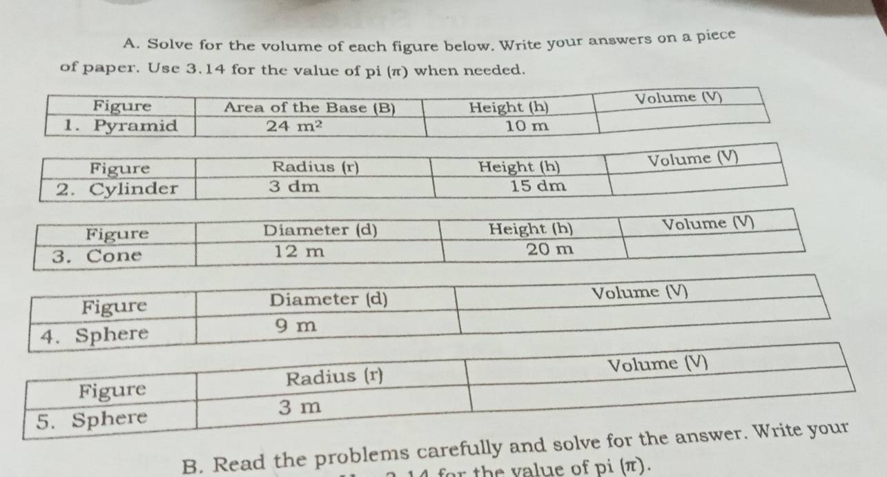 Solve for the volume of each figure below. Write your answers on a piece
of paper. Use 3.14 for the value of pi (π) when needed.
B. Read the problems carefully and solve for the
for the value of pi (π).