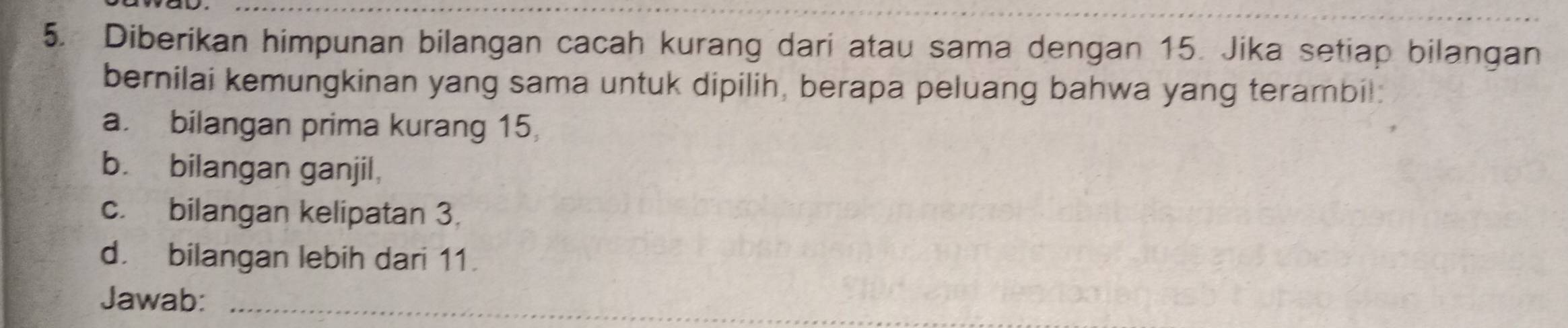 Diberikan himpunan bilangan cacah kurang dari atau sama dengan 15. Jika setiap bilangan 
bernilai kemungkinan yang sama untuk dipilih, berapa peluang bahwa yang terambil: 
a. bilangan prima kurang 15, 
b. bilangan ganjil, 
c. bilangan kelipatan 3. 
d. bilangan lebih dari 11. 
Jawab:_