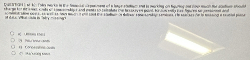 of 10: Toby works in the financial department of a large stadium and is working on figuring out how much the stadium should
charge for different kinds of sponsorships and wants to calculate the breakeven point. He currently has Bgures on personnel and
adminstrative costs, as well as how much it will cost the stadium to deliver sponsorship services. He realizes he is missing a crucial place
of data. What data is Toby missing?
a) Uutes cosis
b) Insurence cost
c) Concessions costs
d) Marketing costs