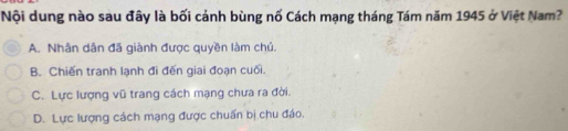 Nội dung nào sau đây là bối cánh bùng nố Cách mạng tháng Tám năm 1945 ở Việt Nam?
A. Nhân dân đã giành được quyền làm chú.
B. Chiến tranh lạnh đi đến giai đoạn cuối.
C. Lực lượng vũ trang cách mạng chưa ra đời.
D. Lực lượng cách mạng được chuẩn bị chu đáo.