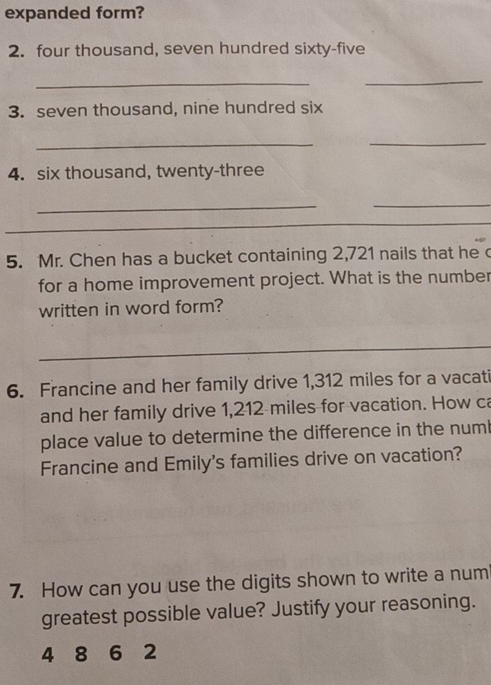 expanded form? 
2. four thousand, seven hundred sixty-five 
_ 
_ 
3. seven thousand, nine hundred six 
_ 
_ 
4. six thousand, twenty-three 
_ 
_ 
_ 
_ 
5. Mr. Chen has a bucket containing 2,721 nails that he 
for a home improvement project. What is the number 
written in word form? 
_ 
6. Francine and her family drive 1,312 miles for a vacati 
and her family drive 1,212 miles for vacation. How ca 
place value to determine the difference in the numl 
Francine and Emily's families drive on vacation? 
7. How can you use the digits shown to write a num 
greatest possible value? Justify your reasoning.
4 8 6 2