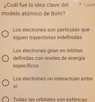 ¿Cuál fue la idea clave del * 1 punt
modelo atómico de Bohr?
Los electrones son partículas que
siguen trayectorias indefinidas
Los electrones giran en órbitas
definidas con niveles de energía
específicos
Los electrones no interactúan entre
sí
Todas las orbitales son esféricas