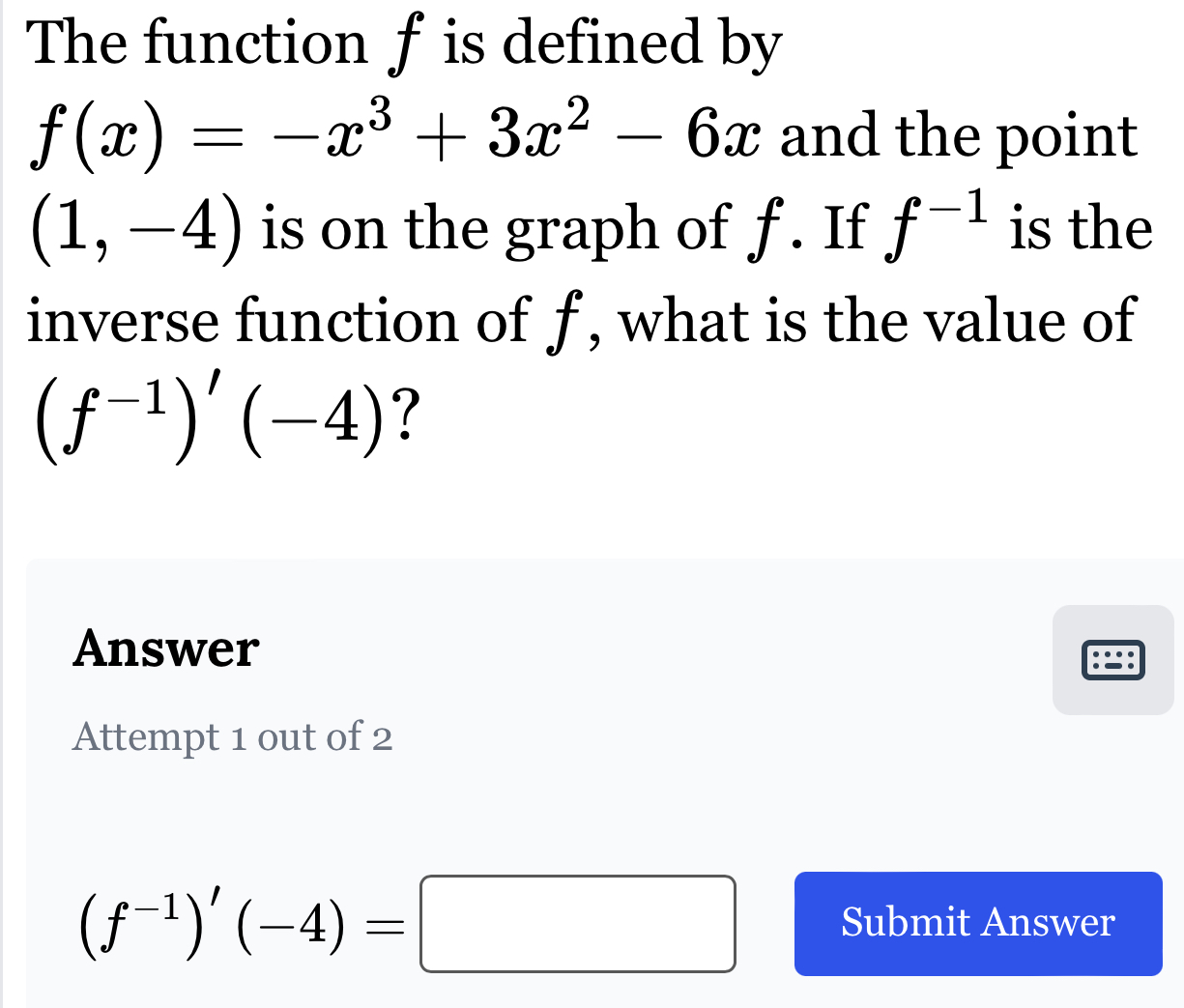 The function f is defined by
f(x)=-x^3+3x^2-6x and the point
(1,-4) is on the graph of f. If f^(-1) is the 
inverse function of f , what is the value of
(f^(-1))'(-4) ? 
Answer 
Attempt 1 out of 2
(f^(-1))'(-4)=□ Submit Answer