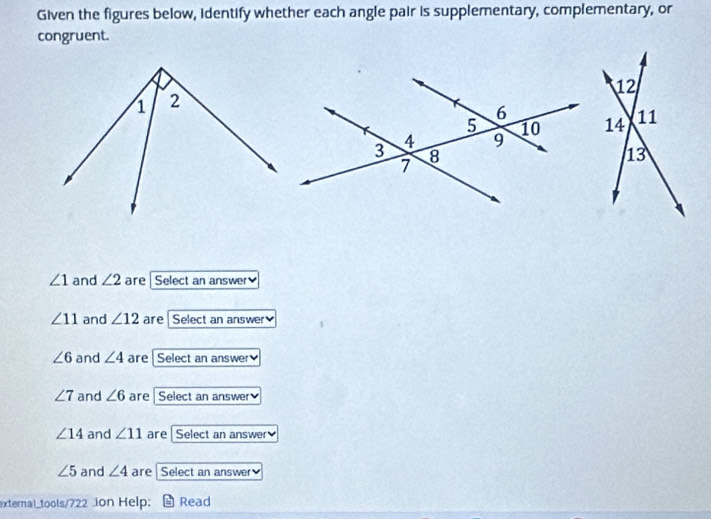 Given the figures below, identify whether each angle pair is supplementary, complementary, or
congruent.
∠ 1 and ∠ 2 are Select an answer₹
∠ 11 and ∠ 12 are Select an answer
∠ 6 and ∠ 4 are [ Select an answer
∠ 7 and ∠ 6 are Select an answer
∠ 14 and ∠ 11 are Select an answer
∠ 5 and ∠ 4 are Select an answer
external_tools/722 Jon Help: - Read