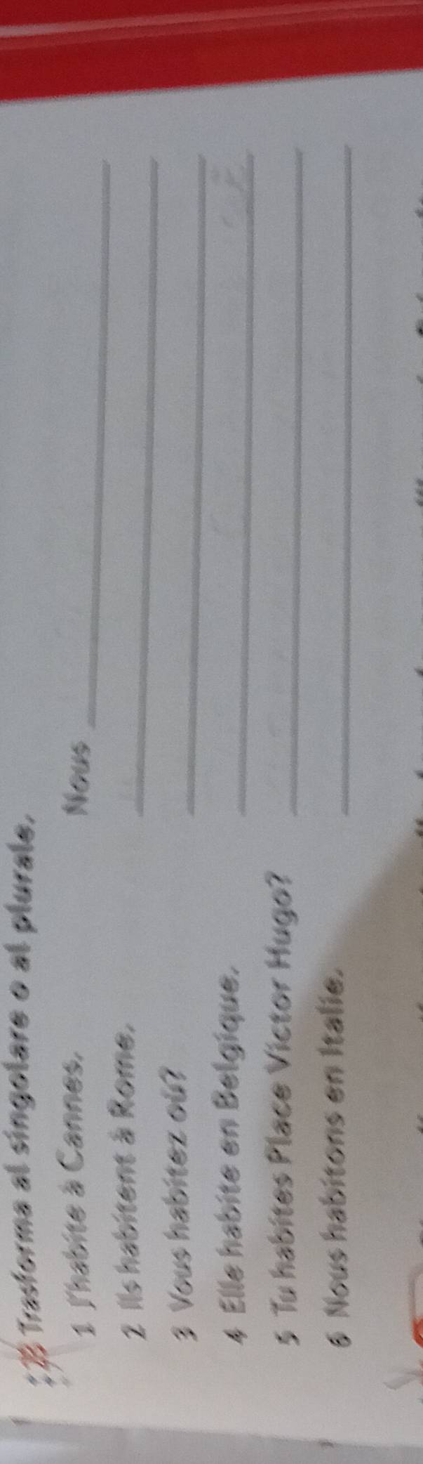 Trastorma al singolare o al plurale, 
1 l'habite à Cannes, Nous_ 
2 Ils habitent à Rome._ 
3 Vous habitez ou? 
_ 
4 Elle habite en Belgique._ 
5 Tu habites Place Victor Hugo?_ 
6 Nous habitons en Italie._