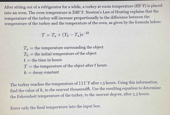 After sitting out of a refrigerator for a while, a turkey at room temperature (69°F) is placed
into an oven. The oven temperature is 340°F. Newton's Law of Heating explains that the
temperature of the turkey will increase proportionally to the difference between the
temperature of the turkey and the temperature of the oven, as given by the formula below:
T=T_a+(T_0-T_a)e^(-kt)
T_a= the temperature surrounding the object
T_0= the initial temperature of the object
t= the time in hours
T= the temperature of the object after t hours
k= decay constant
The turkey reaches the temperature of 111°F after 1.5 hours. Using this information,
find the value of k, to the nearest thousandth. Use the resulting equation to determine
the Fahrenheit temperature of the turkey, to the nearest degree, after 5.5 hours.
Enter only the final temperature into the input box.