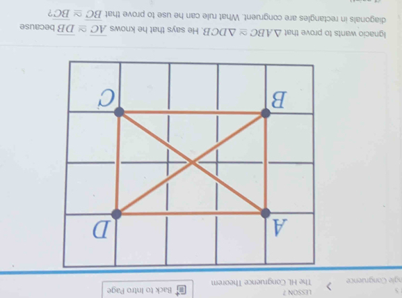 LESSON 7 
S Back to Intro Page 
ngle Congruence The HL Congruence Theorem 
Ignacio wants to prove that △ ABC≌ △ DCB He says that he knows overline AC≌ overline DB because 
diagonals in rectangles are congruent. What rule can he use to prove that overline BC≌ overline BC ?