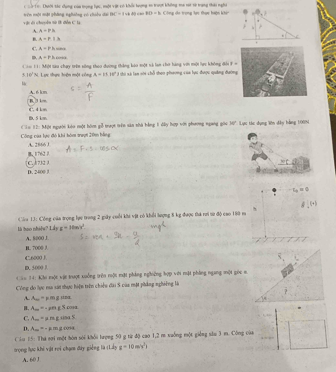 Cầu 10: Dưới tác dụng của trọng lực, một vật cô khổi lượng m trượt không ma sát từ trạng thải nghi
trên một mật phāng nghiêng có chiều dài BC=1 và độ cao BD=h Công do trọng lực thực hiện khi
vật di chuyển từ B đến C là:
A. A=Ph.
B. A=P.l.h..
C. A=P.h sinα
D. A=P.h cosα
Câu 11:M6t tàu chạy trên sông theo đường thăng kéo một xả lan chở hàng với một lực không đổi F=
5 10^3N. Lực thực hiện một công A=15.10^6J thì xà lan rời chỗ theo phương của lực được quãng đườn
là:
A. 6 km
B. 3 km
C. 4 km
D. 5 km.
Câu 12: Một người kéo một hòm gỗ trượt trên sản nhà bằng 1 dây hợp với phương ngang góc 30° Lực tác dụng lên dây bằng 100N.
Công của lực đó khi hòm trượt 20m bằng:
A. 2866 J.
B. 1762 J.
C. 1732 J
D. 2400 J
t_0=0
vector g(x)
h
Câu 13: Công của trọng lực trong 2 giây cuối khi vật có khối lượng 8 kg được thả rơi từ độ cao 180 m
là bao nhiêu? Lấy g=10m/s^2.
A. 8000 J.
B. 7000 J.
C.6000 J.
D. 5000 J.
Cầu 14: Khi một vật trượt xuống trên một mặt phẳng nghiêng hợp với mặt phăng ngang một góc a.
Công do lực ma sát thực hiện trên chiều dài S của mặt phẳng nghiêng là
A. A_ms=mu .m.g.sin alpha .
B. A_ms=-mu m.g.S.cos alpha .
C. A_ms=mu .m.g.sin alpha .S.
D. A_ms=-mu .m.g.cos alpha .
Câu 15: Thả rơi một hòn sói khối lượng 50 g từ độ cao 1,2 m xuống một giếng sâu 3 m. Công của
trọng lực khi vật rơi chạm đáy giếng là (Lấy g=10m/s^2)
A. 60 J.