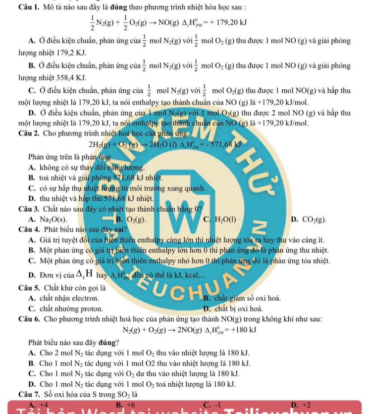 Mô tả nào sau đây là đúng theo phương trình nhiệt hóa học sau :
 1/2 N_2(g)+ 1/2 O_2(g)to NO(g)△ _rH_(298)^0=+179,20kJ
A. Ở điều kiện chuẩn, phản ứng của  1/2  mol N_2(g) với  1/2 molO_2(g) thu được 1 mol NO (g) và giải phóng
lượng nhiệt 179,2 KJ.
B. Ở điều kiện chuẩn, phản ứng của  1/2  mo N_2(g) với  1/2  mol O_2(g) thu được 1 mol NO (g) và giải phóng
lượng nhiệt 358,4 KJ.
C. Ở điều kiện chuẩn, phản ứng của  1/2  mol N_2(g) với  1/2  mol O_2(g) thu được 1 mol NO(g ) và hấp thu
một lượng nhiệt là 179,20 kJ, ta nói enthalpy tạo thành chuẩn của NO (g) ldot a+179,20kJ/ mol
D. Ở điều kiện chuẩn, phản ứng của 1 mol N_2(g) với 1 mol O_2(g) thu được 2 mol NO (g) và hấp thu
một lượng nhiệt là 179,20 kJ, ta nói enthalpy tạo thành chuân của NO (g) là +179,20 kJ/mol.
Câu 2. Cho phương trình nhiệt hoá học của phản ứng.
2H_2(g)+O_2(g)to 2H_2O (1) △ _rH_(298)^0=-571,68kJ
Phản ứng trên là phản ứng
A. không có sự thay đổi năng lượng.
B. toà nhiệt và giải phóng 571,68 kJ nhiệt.
C. có sự hấp thụ nhiệt lượng từ môi trường xung quanh.
D. thu nhiệt và hấp thu 571,68 kJ nhiệt.
Câu 3. Chất nào sau đây có nhiệt tạo thành chuân bảng 0?
A. Na_2O(s). B. O_2(g). C. H_2O(l) D. CO_2(g).
Câu 4. Phát biểu nào sau đây sai?
A. Giá trị tuyệt đổi của biển thiên enthalpy cảng lớn thì nhiệt lượng tòa ra hay thu vào cảng ít.
B. Một phản ứng có giá trị biển thiên enthalpy lớn hơn 0 thì phản ứng đó là phản ứng thu nhiệt.
C. Một phản ứng có giá trị biển thiên enthalpy nhỏ hơn 0 thì phản ứng đó là phản ứng tỏa nhiệt.
D. Đơn vị c 10 △ _rH hay △ _1H_(29.)^0 đều có thể là kJ, kcal,...
Câu 5. Chất khử còn gọi là
A. chất nhận electron. B. chất giám số oxi hoá.
C. chất nhường proton. D. chất bị oxi hoá.
Câu 6. Cho phương trình nhiệt hoá học của phản ứng tạo thành NO(g) trong không khí như sau:
N_2(g)+O_2(g)to 2NO(g)△ _rH_(298)^0=+180kJ
Phát biểu nào sau đây đúng?
A. Cho 2 mol N_2 tác dụng với 1 mol O_2 thu vào nhiệt lượng là 180 kJ.
B. Cho 1 mol N_2 tác dụng với 1 mol O2 thu vào nhiệt lượng là 180 kJ.
C. Cho l mol N_2 tác dụng với O_2 dư thu vào nhiệt lượng là 180 kJ.
D. Cho l mol N_2 tác dụng với 1 mol O_2 toà nhiệt lượng là 180 kJ.
Câu 7. Số oxi hóa của S trong SO_2 1: 1
A. +4 B. +6 C. -1 D. +2