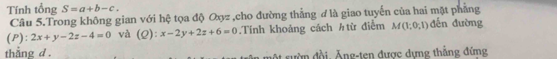 Tính tổng S=a+b-c. 
Câu 5.Trong không gian với hệ tọa độ Oxyz ,cho đường thẳng đ là giao tuyến của hai mặt phẳng 
(P): 2x+y-2z-4=0 và (Q): x-2y+2z+6=0.Tính khoảng cách htừ điểm M(1;0;1) đến đường 
thằng d. 
ột sườn đồi. Ăng-ten được dựng thắng đứng