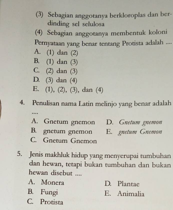 (3) Sebagian anggotanya berkloroplas dan ber-
dinding sel selulosa
(4) Sebagian anggotanya membentuk koloni
Pernyataan yang benar tentang Protista adalah ....
A. (1) dan (2)
B. (1) dan (3)
C. (2) dan (3)
D. (3) dan (4)
E. (1), (2), (3), dan (4)
4. Penulisan nama Latin melinjo yang benar adalah
…
A. Gnetum gnemon D. Gnetum gnemon
B. gnetum gnemon E. gnetum Gnemon
C. Gnetum Gnemon
5. Jenis makhluk hidup yang menyerupai tumbuhan
dan hewan, tetapi bukan tumbuhan dan bukan
hewan disebut ....
A. Monera D. Plantae
B. Fungi E. Animalia
C. Protista